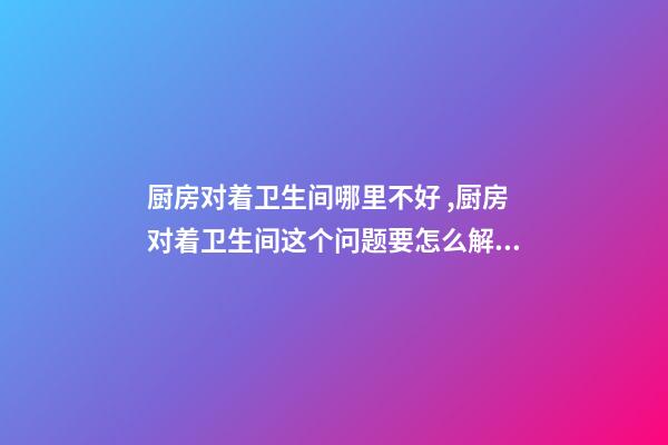 厨房对着卫生间哪里不好 ,厨房对着卫生间这个问题要怎么解决